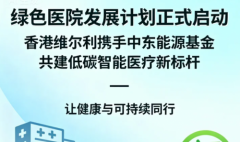 香港维尔利与中东能源基金联合启动“绿色医院发展计划”，推动医疗可持续化转型